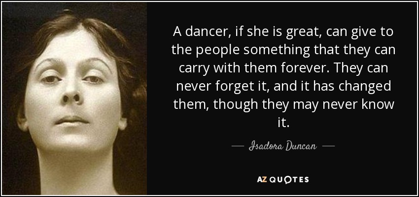 A dancer, if she is great, can give to the people something that they can carry with them forever. They can never forget it, and it has changed them, though they may never know it. - Isadora Duncan