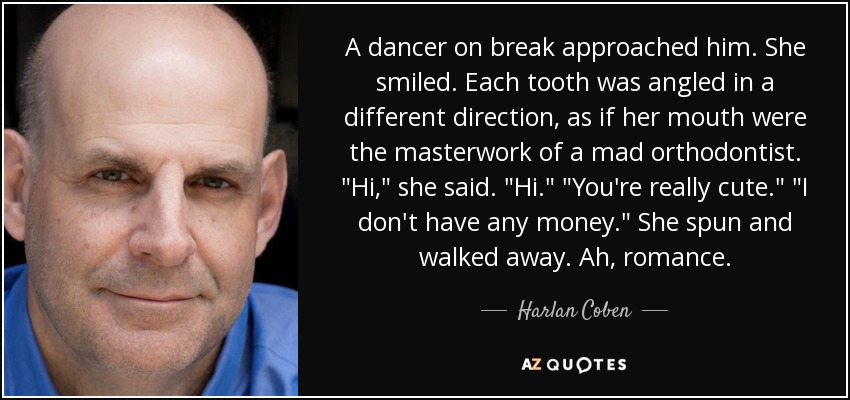 A dancer on break approached him. She smiled. Each tooth was angled in a different direction, as if her mouth were the masterwork of a mad orthodontist. 