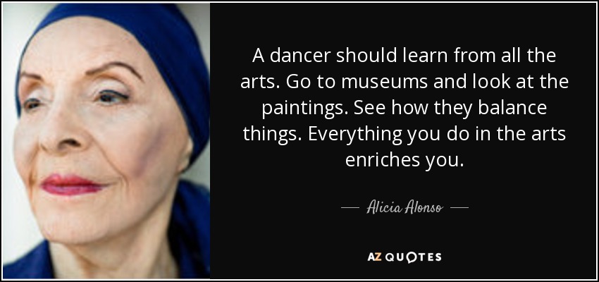 A dancer should learn from all the arts. Go to museums and look at the paintings. See how they balance things. Everything you do in the arts enriches you. - Alicia Alonso