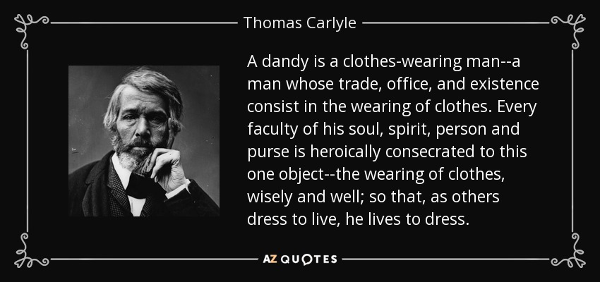 A dandy is a clothes-wearing man--a man whose trade, office, and existence consist in the wearing of clothes. Every faculty of his soul, spirit, person and purse is heroically consecrated to this one object--the wearing of clothes, wisely and well; so that, as others dress to live, he lives to dress. - Thomas Carlyle