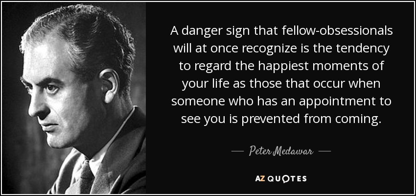 A danger sign that fellow-obsessionals will at once recognize is the tendency to regard the happiest moments of your life as those that occur when someone who has an appointment to see you is prevented from coming. - Peter Medawar