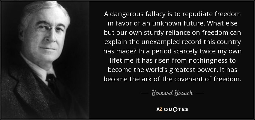 A dangerous fallacy is to repudiate freedom in favor of an unknown future. What else but our own sturdy reliance on freedom can explain the unexampled record this country has made? In a period scarcely twice my own lifetime it has risen from nothingness to become the world's greatest power. It has become the ark of the covenant of freedom. - Bernard Baruch