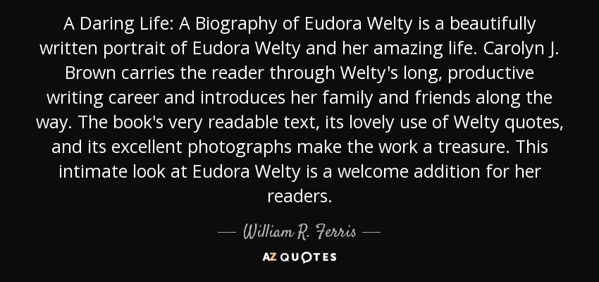 A Daring Life: A Biography of Eudora Welty is a beautifully written portrait of Eudora Welty and her amazing life. Carolyn J. Brown carries the reader through Welty's long, productive writing career and introduces her family and friends along the way. The book's very readable text, its lovely use of Welty quotes, and its excellent photographs make the work a treasure. This intimate look at Eudora Welty is a welcome addition for her readers. - William R. Ferris