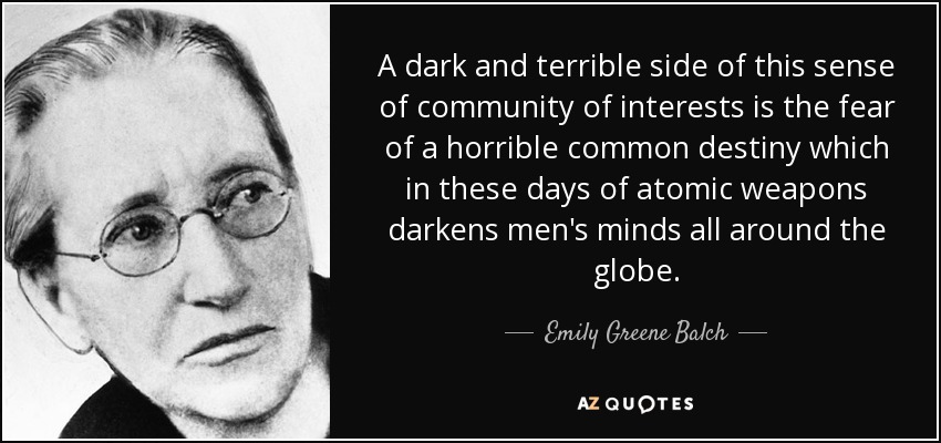 A dark and terrible side of this sense of community of interests is the fear of a horrible common destiny which in these days of atomic weapons darkens men's minds all around the globe. - Emily Greene Balch