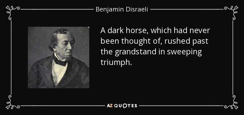A dark horse, which had never been thought of, rushed past the grandstand in sweeping triumph. - Benjamin Disraeli