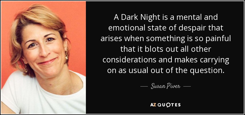 A Dark Night is a mental and emotional state of despair that arises when something is so painful that it blots out all other considerations and makes carrying on as usual out of the question. - Susan Piver