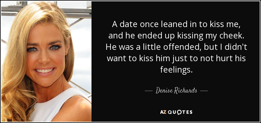 A date once leaned in to kiss me, and he ended up kissing my cheek. He was a little offended, but I didn't want to kiss him just to not hurt his feelings. - Denise Richards