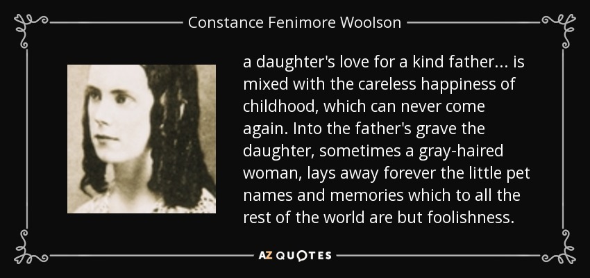 a daughter's love for a kind father ... is mixed with the careless happiness of childhood, which can never come again. Into the father's grave the daughter, sometimes a gray-haired woman, lays away forever the little pet names and memories which to all the rest of the world are but foolishness. - Constance Fenimore Woolson