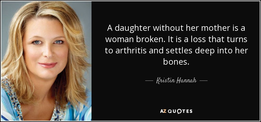 A daughter without her mother is a woman broken. It is a loss that turns to arthritis and settles deep into her bones. - Kristin Hannah