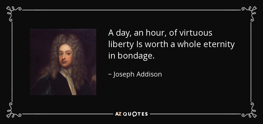 A day, an hour, of virtuous liberty Is worth a whole eternity in bondage. - Joseph Addison