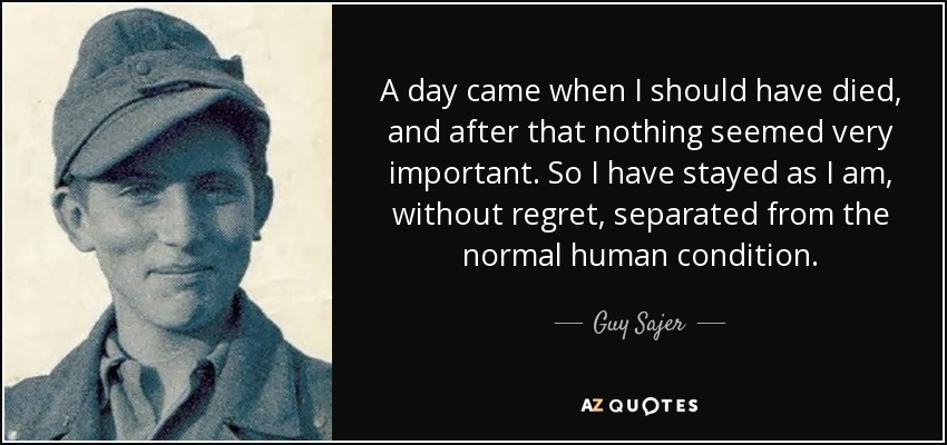 A day came when I should have died, and after that nothing seemed very important. So I have stayed as I am, without regret, separated from the normal human condition. - Guy Sajer