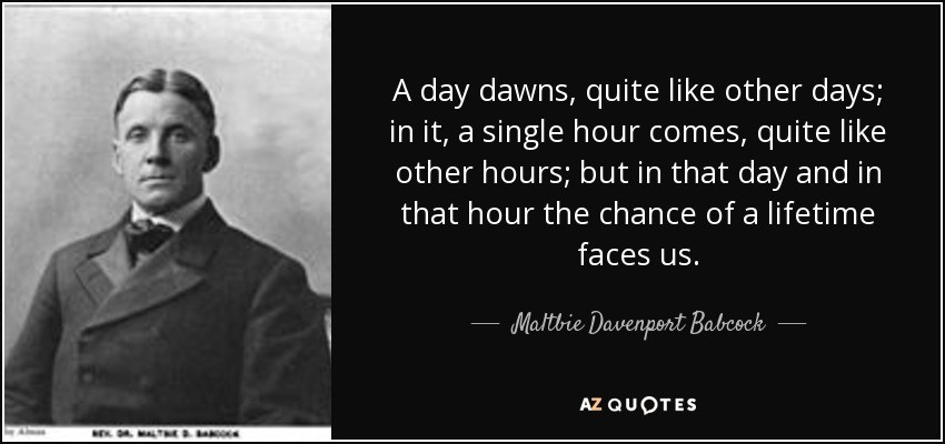 A day dawns, quite like other days; in it, a single hour comes, quite like other hours; but in that day and in that hour the chance of a lifetime faces us. - Maltbie Davenport Babcock