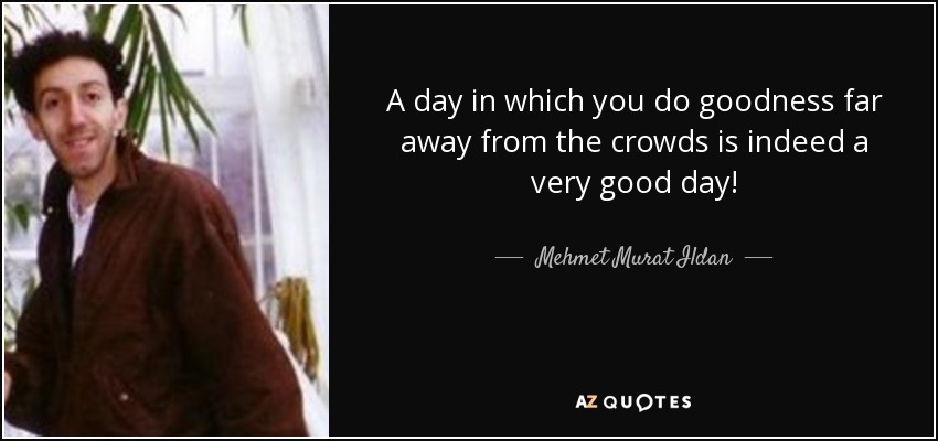 A day in which you do goodness far away from the crowds is indeed a very good day! - Mehmet Murat Ildan