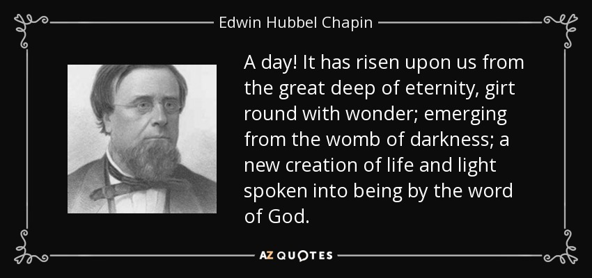A day! It has risen upon us from the great deep of eternity, girt round with wonder; emerging from the womb of darkness; a new creation of life and light spoken into being by the word of God. - Edwin Hubbel Chapin