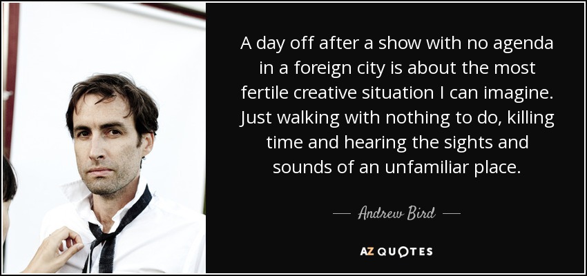 A day off after a show with no agenda in a foreign city is about the most fertile creative situation I can imagine. Just walking with nothing to do, killing time and hearing the sights and sounds of an unfamiliar place. - Andrew Bird