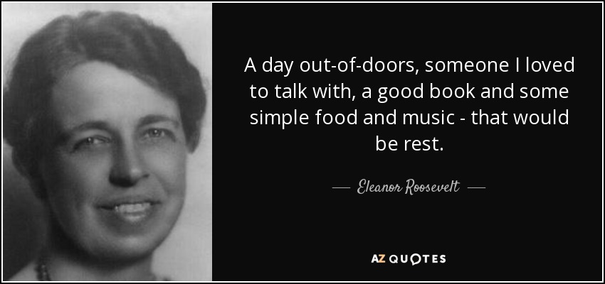 A day out-of-doors, someone I loved to talk with, a good book and some simple food and music - that would be rest. - Eleanor Roosevelt
