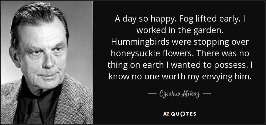 A day so happy. Fog lifted early. I worked in the garden. Hummingbirds were stopping over honeysuckle flowers. There was no thing on earth I wanted to possess. I know no one worth my envying him. - Czeslaw Milosz