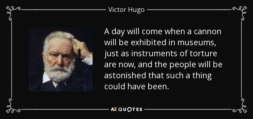 A day will come when a cannon will be exhibited in museums, just as instruments of torture are now, and the people will be astonished that such a thing could have been. - Victor Hugo