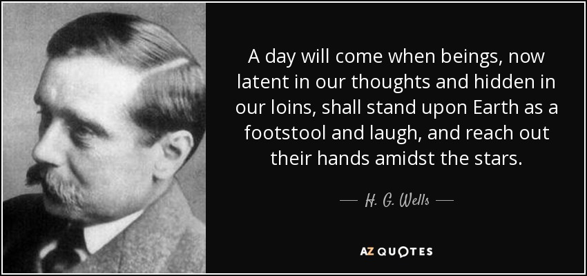 A day will come when beings, now latent in our thoughts and hidden in our loins, shall stand upon Earth as a footstool and laugh, and reach out their hands amidst the stars. - H. G. Wells