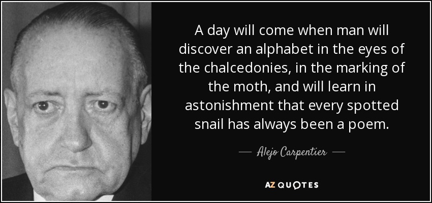 A day will come when man will discover an alphabet in the eyes of the chalcedonies, in the marking of the moth, and will learn in astonishment that every spotted snail has always been a poem. - Alejo Carpentier