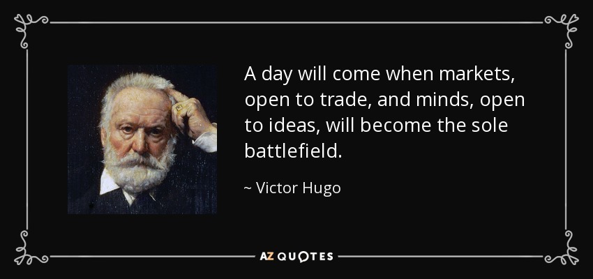 A day will come when markets, open to trade, and minds, open to ideas, will become the sole battlefield. - Victor Hugo
