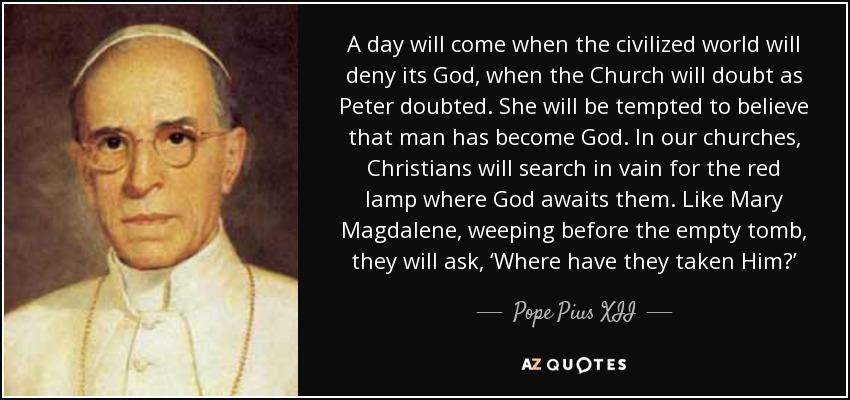 A day will come when the civilized world will deny its God, when the Church will doubt as Peter doubted. She will be tempted to believe that man has become God. In our churches, Christians will search in vain for the red lamp where God awaits them. Like Mary Magdalene, weeping before the empty tomb, they will ask, ‘Where have they taken Him?’ - Pope Pius XII