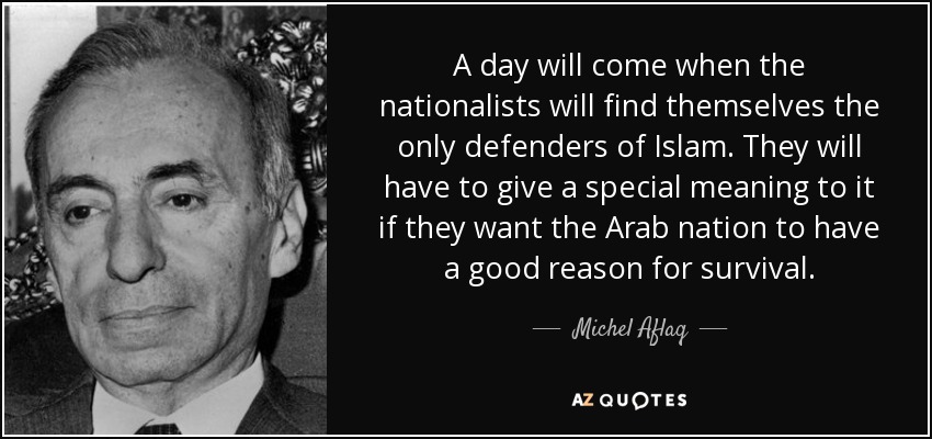 A day will come when the nationalists will find themselves the only defenders of Islam. They will have to give a special meaning to it if they want the Arab nation to have a good reason for survival. - Michel Aflaq