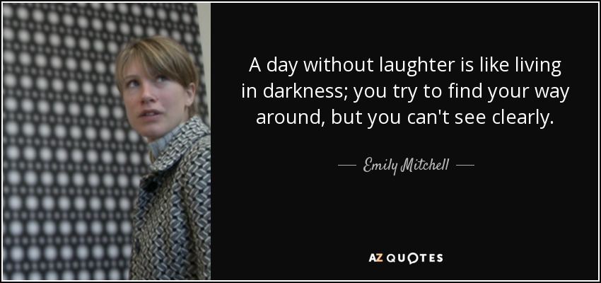 A day without laughter is like living in darkness; you try to find your way around, but you can't see clearly. - Emily Mitchell