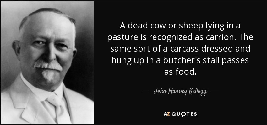 A dead cow or sheep lying in a pasture is recognized as carrion. The same sort of a carcass dressed and hung up in a butcher's stall passes as food. - John Harvey Kellogg
