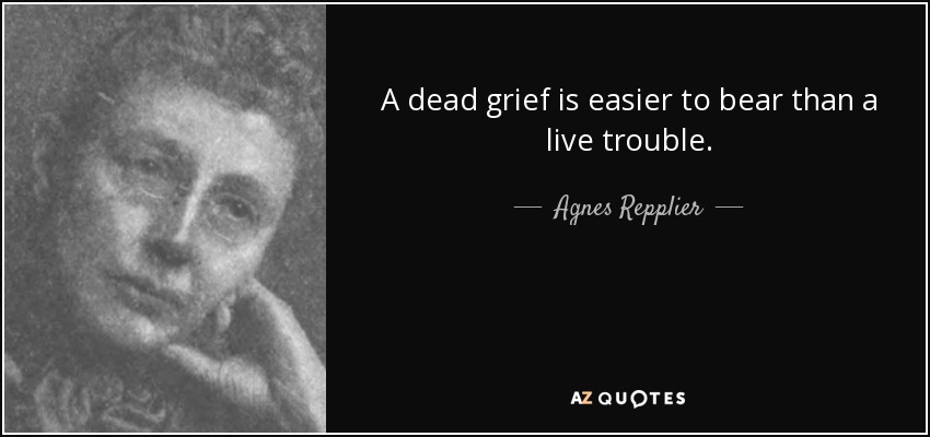 A dead grief is easier to bear than a live trouble. - Agnes Repplier