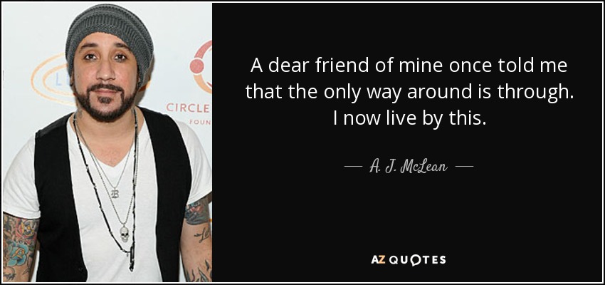 A dear friend of mine once told me that the only way around is through. I now live by this. - A. J. McLean