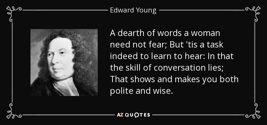 A dearth of words a woman need not fear; But 'tis a task indeed to learn to hear: In that the skill of conversation lies; That shows and makes you both polite and wise. - Edward Young