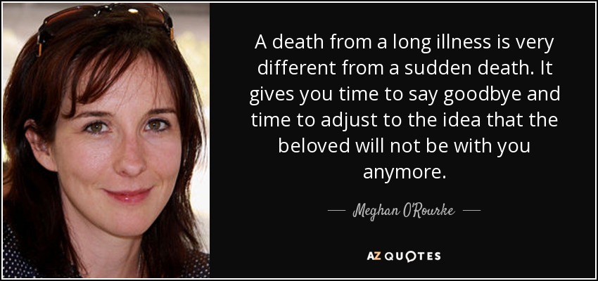A death from a long illness is very different from a sudden death. It gives you time to say goodbye and time to adjust to the idea that the beloved will not be with you anymore. - Meghan O'Rourke