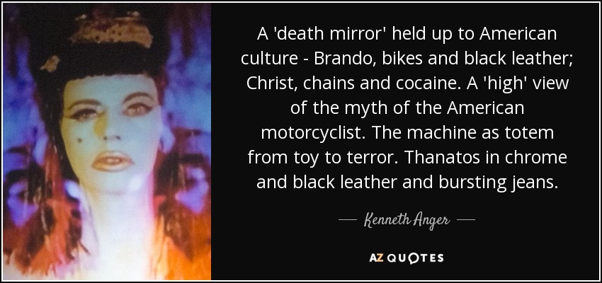 A 'death mirror' held up to American culture - Brando, bikes and black leather; Christ, chains and cocaine. A 'high' view of the myth of the American motorcyclist. The machine as totem from toy to terror. Thanatos in chrome and black leather and bursting jeans. - Kenneth Anger