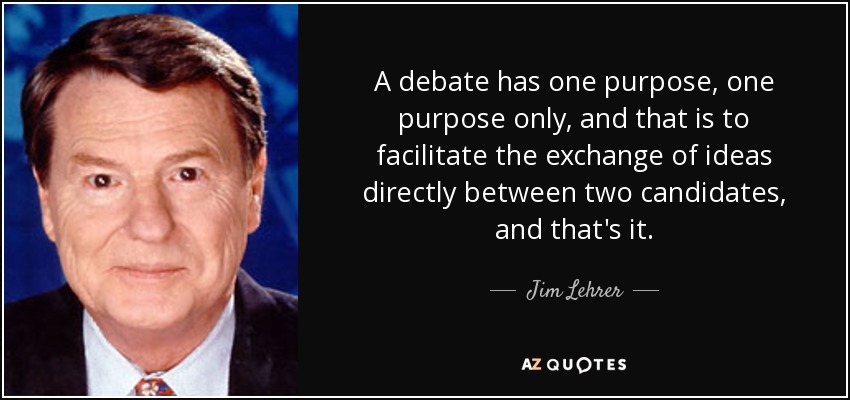 A debate has one purpose, one purpose only, and that is to facilitate the exchange of ideas directly between two candidates, and that's it. - Jim Lehrer