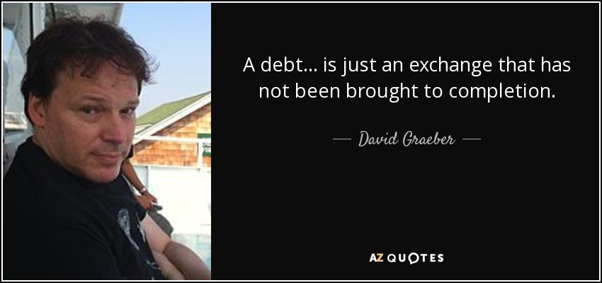 A debt ... is just an exchange that has not been brought to completion. - David Graeber