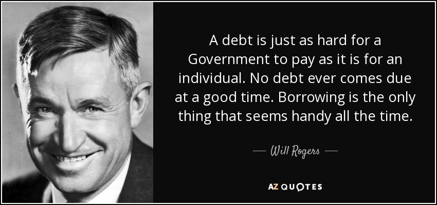 A debt is just as hard for a Government to pay as it is for an individual. No debt ever comes due at a good time. Borrowing is the only thing that seems handy all the time. - Will Rogers