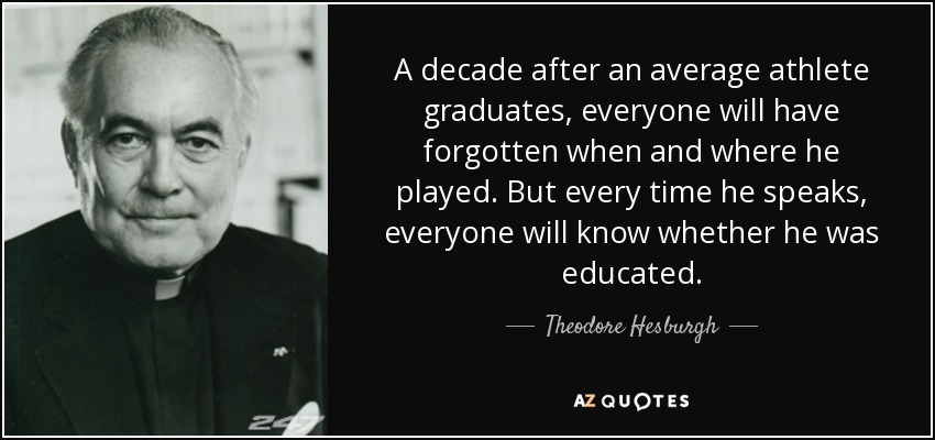 A decade after an average athlete graduates, everyone will have forgotten when and where he played. But every time he speaks, everyone will know whether he was educated. - Theodore Hesburgh