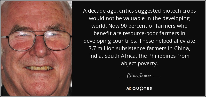 A decade ago, critics suggested biotech crops would not be valuable in the developing world. Now 90 percent of farmers who benefit are resource-poor farmers in developing countries. These helped alleviate 7.7 million subsistence farmers in China, India, South Africa, the Philippines from abject poverty. - Clive James