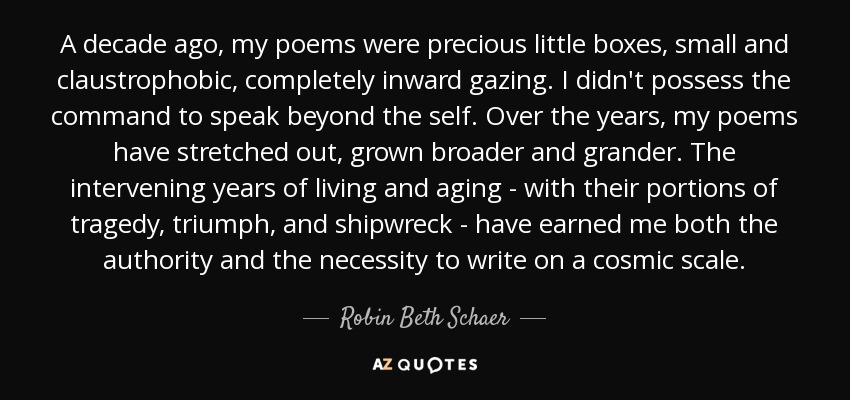 A decade ago, my poems were precious little boxes, small and claustrophobic, completely inward gazing. I didn't possess the command to speak beyond the self. Over the years, my poems have stretched out, grown broader and grander. The intervening years of living and aging - with their portions of tragedy, triumph, and shipwreck - have earned me both the authority and the necessity to write on a cosmic scale. - Robin Beth Schaer