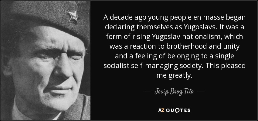 A decade ago young people en masse began declaring themselves as Yugoslavs. It was a form of rising Yugoslav nationalism, which was a reaction to brotherhood and unity and a feeling of belonging to a single socialist self-managing society. This pleased me greatly. - Josip Broz Tito