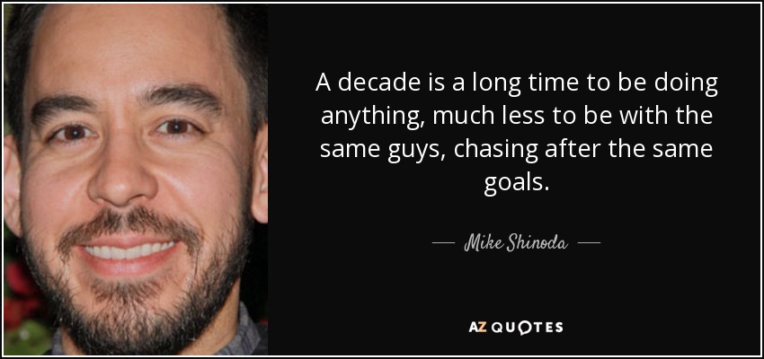 A decade is a long time to be doing anything, much less to be with the same guys, chasing after the same goals. - Mike Shinoda