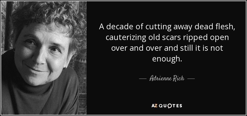 A decade of cutting away dead flesh, cauterizing old scars ripped open over and over and still it is not enough. - Adrienne Rich