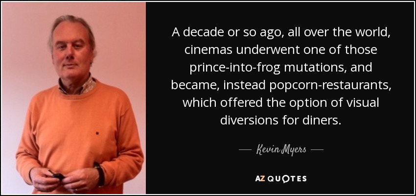 A decade or so ago, all over the world, cinemas underwent one of those prince-into-frog mutations, and became, instead popcorn-restaurants, which offered the option of visual diversions for diners. - Kevin Myers