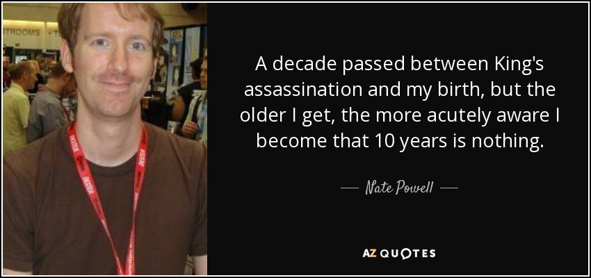 A decade passed between King's assassination and my birth, but the older I get, the more acutely aware I become that 10 years is nothing. - Nate Powell