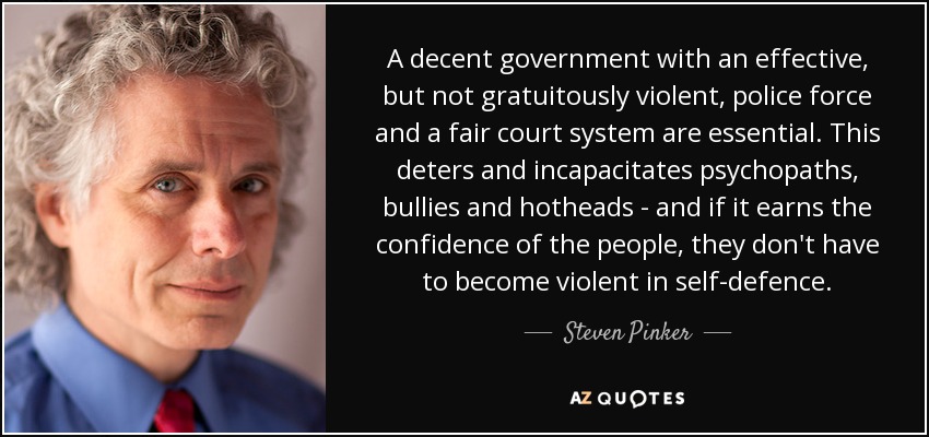 A decent government with an effective, but not gratuitously violent, police force and a fair court system are essential. This deters and incapacitates psychopaths, bullies and hotheads - and if it earns the confidence of the people, they don't have to become violent in self-defence. - Steven Pinker