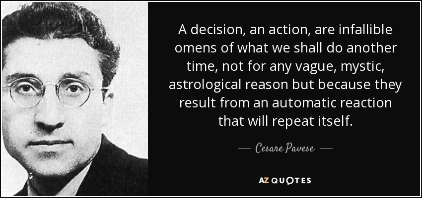 A decision, an action, are infallible omens of what we shall do another time, not for any vague, mystic, astrological reason but because they result from an automatic reaction that will repeat itself. - Cesare Pavese