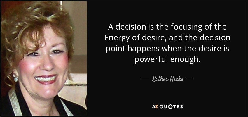 A decision is the focusing of the Energy of desire, and the decision point happens when the desire is powerful enough. - Esther Hicks