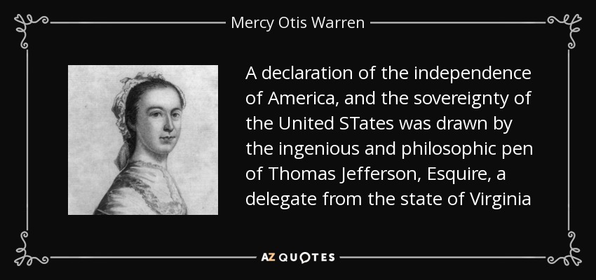 A declaration of the independence of America, and the sovereignty of the United STates was drawn by the ingenious and philosophic pen of Thomas Jefferson, Esquire, a delegate from the state of Virginia - Mercy Otis Warren