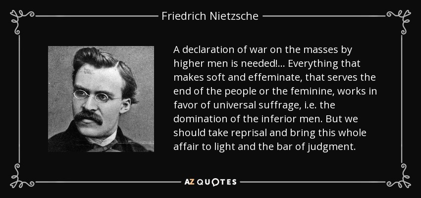 A declaration of war on the masses by higher men is needed! ... Everything that makes soft and effeminate, that serves the end of the people or the feminine, works in favor of universal suffrage, i.e. the domination of the inferior men. But we should take reprisal and bring this whole affair to light and the bar of judgment. - Friedrich Nietzsche